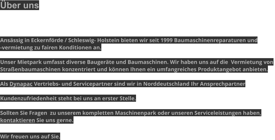 Über uns    Ansässig in Eckernförde / Schleswig- Holstein bieten wir seit 1999 Baumaschinenreparaturen und  -vermietung zu fairen Konditionen an.  Unser Mietpark umfasst diverse Baugeräte und Baumaschinen. Wir haben uns auf die  Vermietung von  Straßenbaumaschinen konzentriert und können Ihnen ein umfangreiches Produktangebot anbieten.  Als Dynapac Vertriebs- und Servicepartner sind wir in Norddeutschland Ihr Ansprechpartner   Kundenzufriedenheit steht bei uns an erster Stelle.  Sollten Sie Fragen  zu unserem kompletten Maschinenpark oder unseren Serviceleistungen haben,  kontaktieren Sie uns gerne.  Wir freuen uns auf Sie.