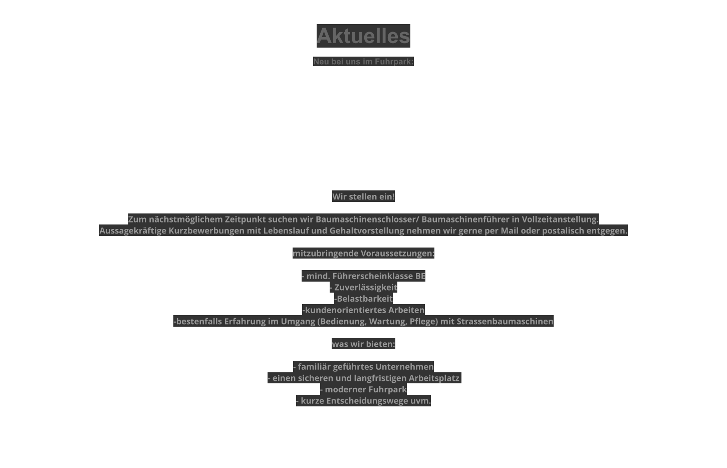 Aktuelles  Neu bei uns im Fuhrpark:          Wir stellen ein!  Zum nächstmöglichem Zeitpunkt suchen wir Baumaschinenschlosser/ Baumaschinenführer in Vollzeitanstellung. Aussagekräftige Kurzbewerbungen mit Lebenslauf und Gehaltvorstellung nehmen wir gerne per Mail oder postalisch entgegen.  mitzubringende Voraussetzungen:  - mind. Führerscheinklasse BE - Zuverlässigkeit -Belastbarkeit -kundenorientiertes Arbeiten -bestenfalls Erfahrung im Umgang (Bedienung, Wartung, Pflege) mit Strassenbaumaschinen  was wir bieten:  - familiär geführtes Unternehmen - einen sicheren und langfristigen Arbeitsplatz   - moderner Fuhrpark - kurze Entscheidungswege uvm.